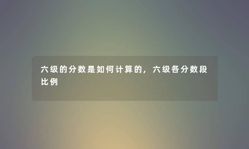 六级的分数是如何计算的,六级各分数段比例