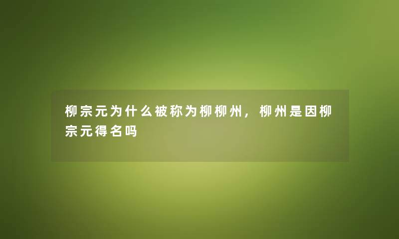 柳宗元为什么被称为柳柳州,柳州是因柳宗元得名吗