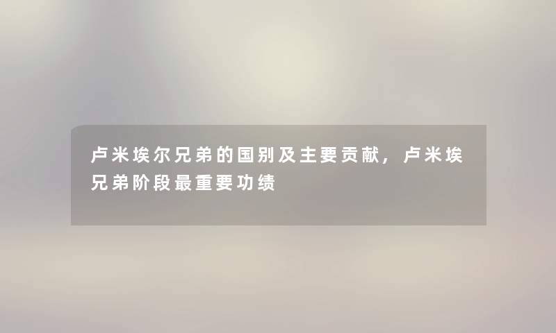 卢米埃尔兄弟的国别及主要贡献,卢米埃兄弟阶段重要功绩
