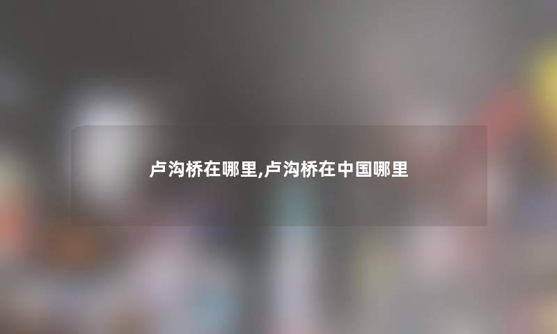 卢沟桥在哪里,卢沟桥在中国哪里