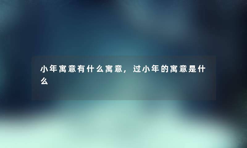 小年寓意有什么寓意,过小年的寓意是什么
