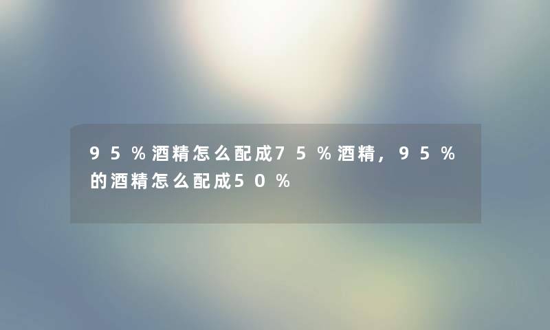 95%酒精怎么配成75%酒精,95%的酒精怎么配成50%