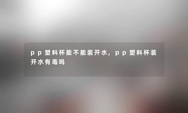 pp塑料杯能不能装开水,pp塑料杯装开水有毒吗