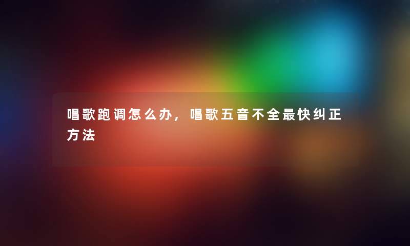 唱歌跑调怎么办,唱歌五音不全快纠正方法