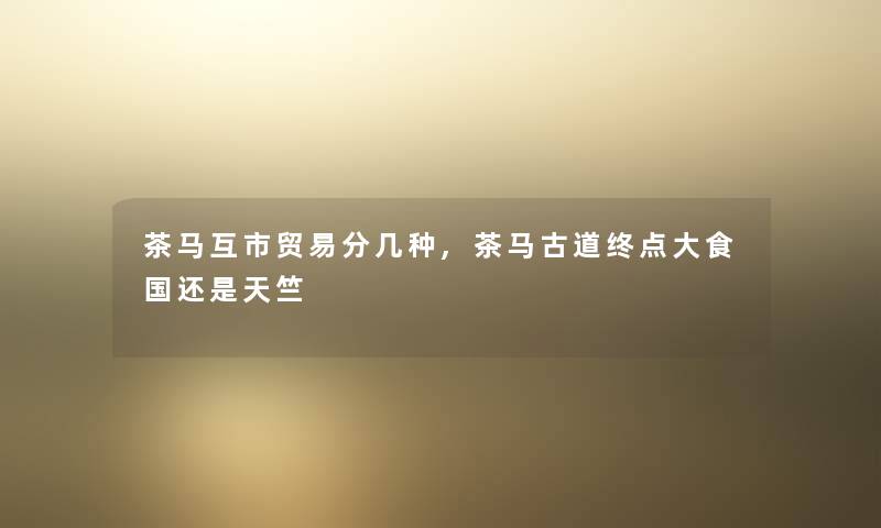 茶马互市贸易分几种,茶马古道终点大食国还是天竺