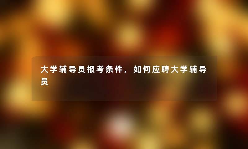 大学辅导员报考条件,如何应聘大学辅导员