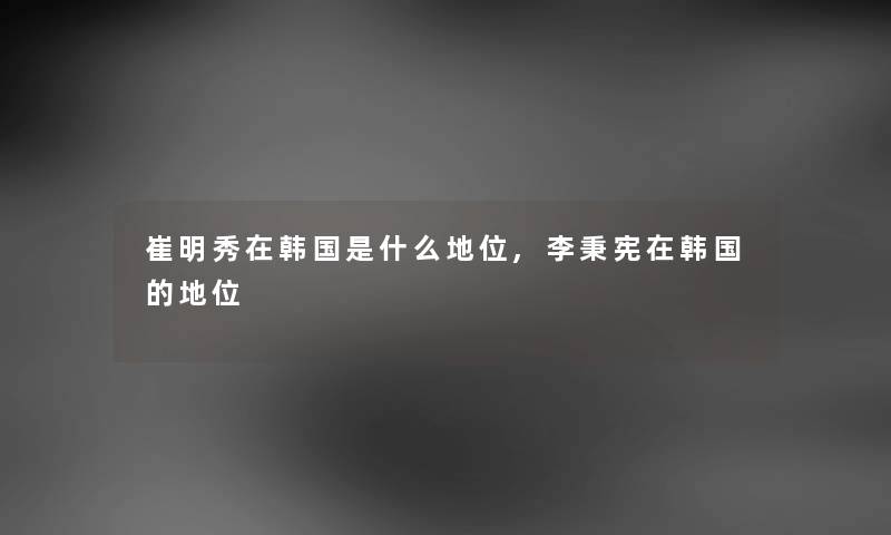 崔明秀在韩国是什么地位,李秉宪在韩国的地位