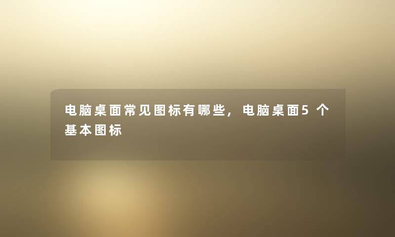 电脑桌面常见图标有哪些,电脑桌面5个基本图标
