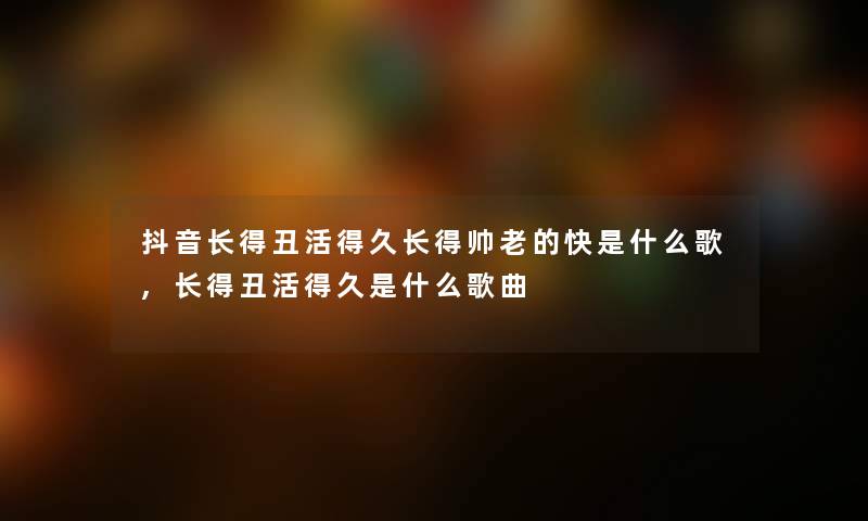 抖音长得丑活得久长得帅老的快是什么歌,长得丑活得久是什么歌曲