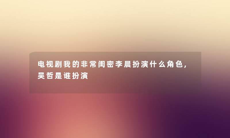 电视剧我的非常闺密李晨扮演什么角色,吴哲是谁扮演