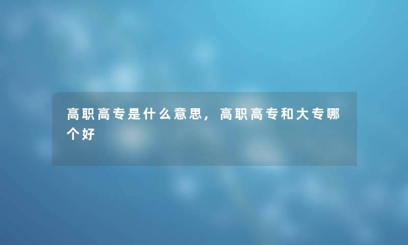 高职高专是什么意思,高职高专和大专哪个好