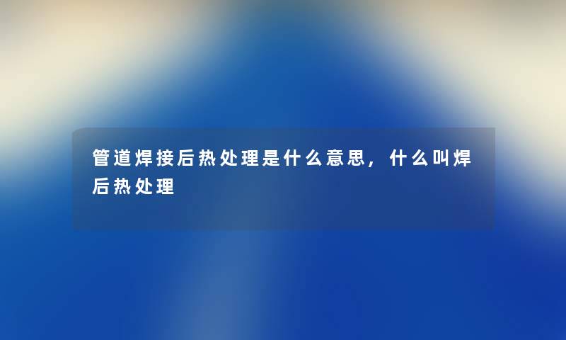 管道焊接后热处理是什么意思,什么叫焊后热处理