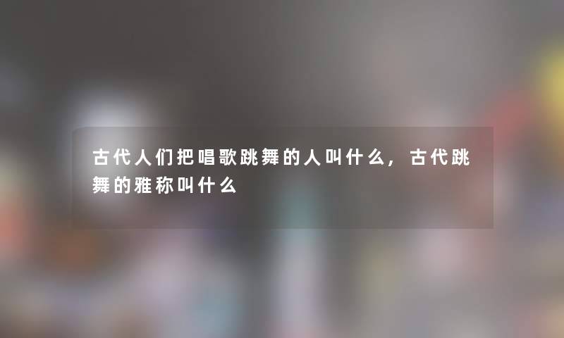 古代人们把唱歌跳舞的人叫什么,古代跳舞的雅称叫什么