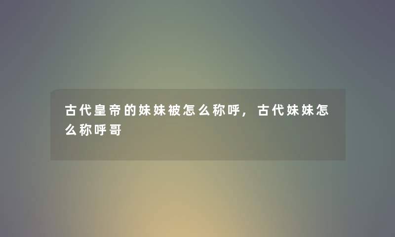 古代皇帝的妹妹被怎么称呼,古代妹妹怎么称呼哥