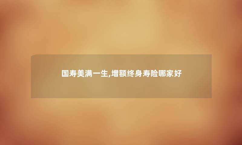 国寿美满一生,增额终身寿险哪家好