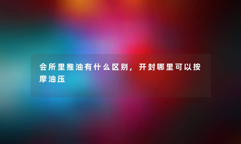 会所里推油有什么区别,开封哪里可以按摩油压