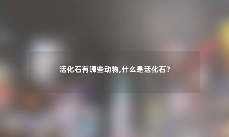 活化石有哪些动物,什么是活化石？