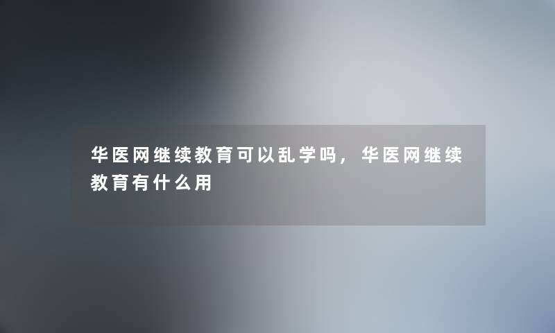 华医网继续教育可以乱学吗,华医网继续教育有什么用
