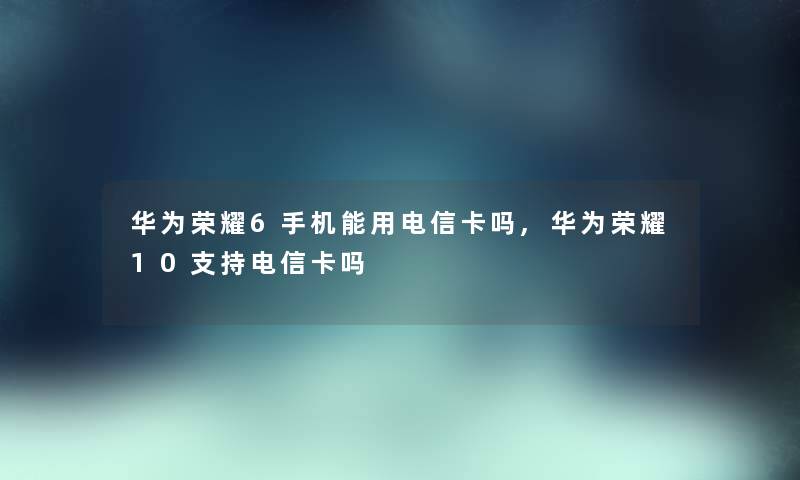 华为荣耀6手机能用电信卡吗,华为荣耀10支持电信卡吗