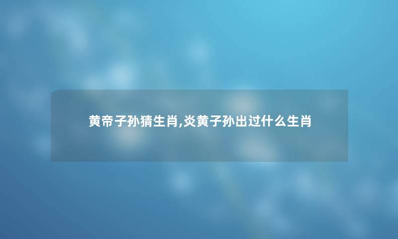 黄帝子孙猜生肖,炎黄子孙出过什么生肖