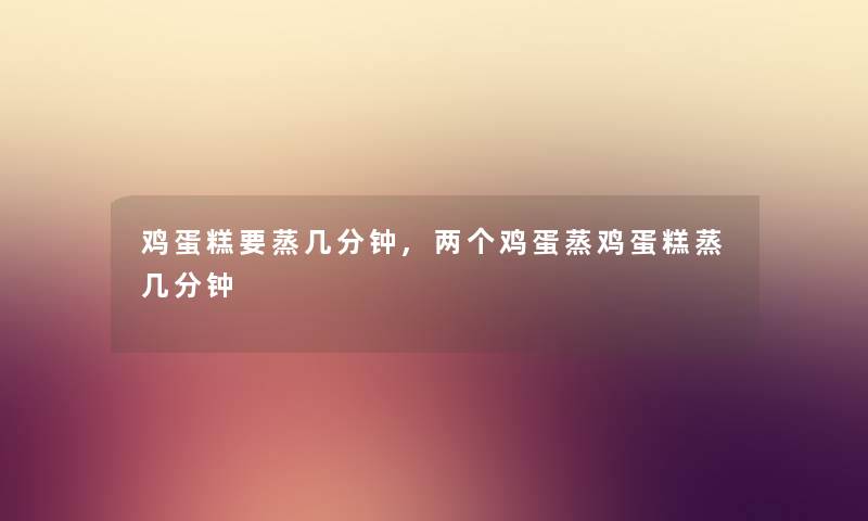 鸡蛋糕要蒸几分钟,两个鸡蛋蒸鸡蛋糕蒸几分钟