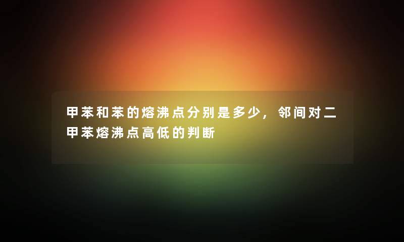 甲苯和苯的熔沸点分别是多少,邻间对二甲苯熔沸点高低的判断