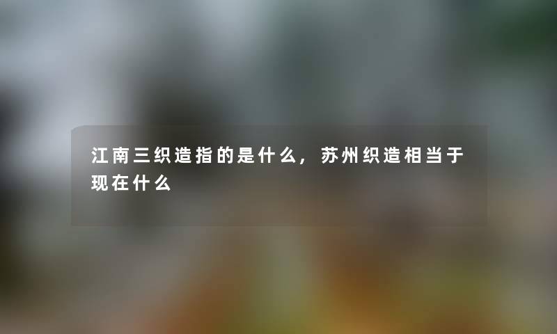 江南三织造指的是什么,苏州织造相当于现在什么