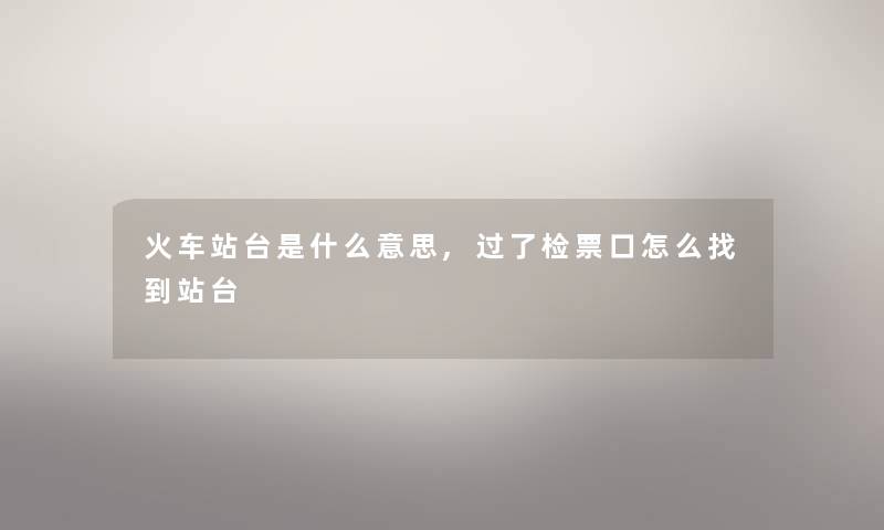 火车站台是什么意思,过了检票口怎么找到站台