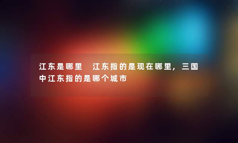 江东是哪里 江东指的是现在哪里,三国中江东指的是哪个城市