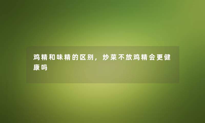 鸡精和味精的区别,炒菜不放鸡精会更健康吗