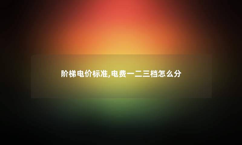 阶梯电价标准,电费一二三档怎么分