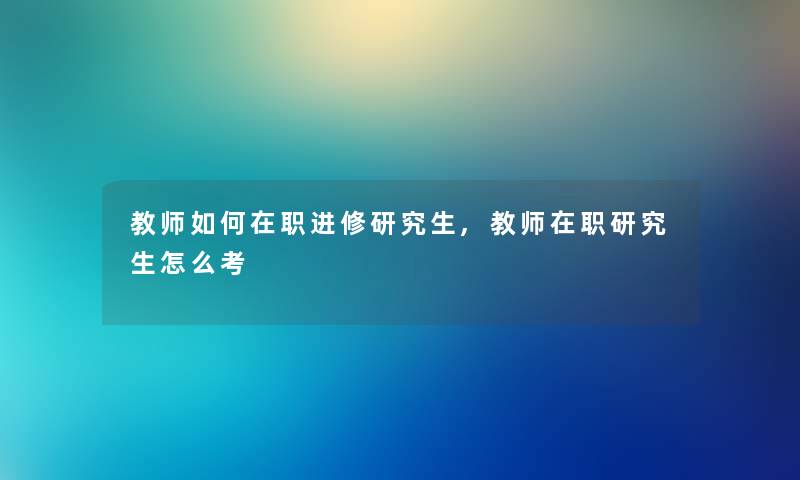 教师如何在职进修研究生,教师在职研究生怎么考