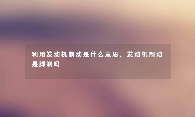 利用发动机制动是什么意思,发动机制动是脚刹吗