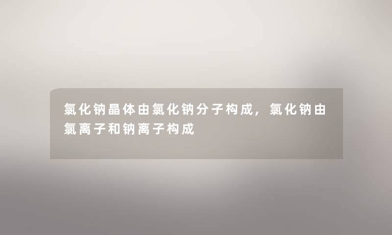 氯化钠晶体由氯化钠分子构成,氯化钠由氯离子和钠离子构成