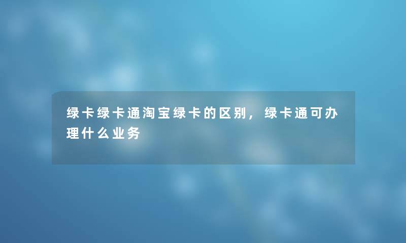 绿卡绿卡通淘宝绿卡的区别,绿卡通可办理什么业务