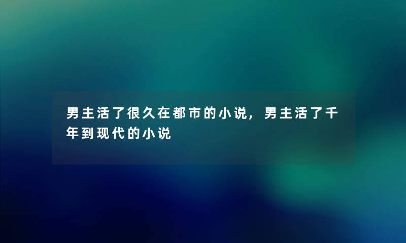 男主活了很久在都市的小说,男主活了千年到现代的小说