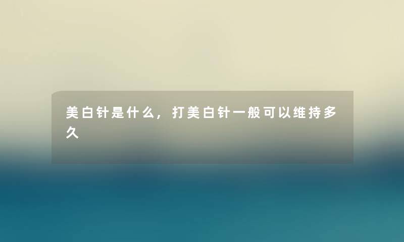 美白针是什么,打美白针一般可以维持多久