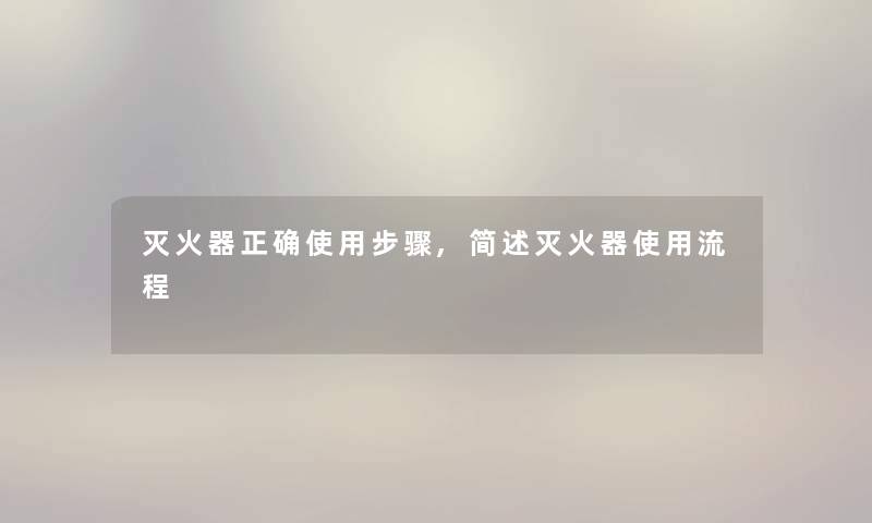 灭火器正确使用步骤,简述灭火器使用流程