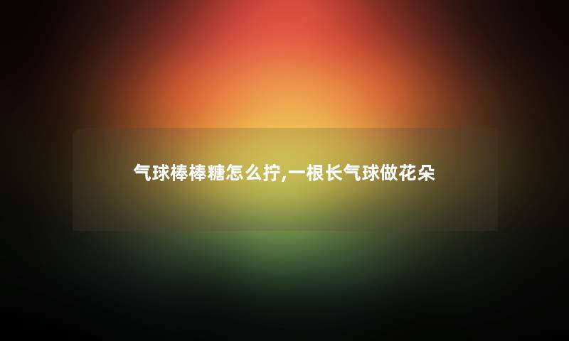 气球棒棒糖怎么拧,一根长气球做花朵