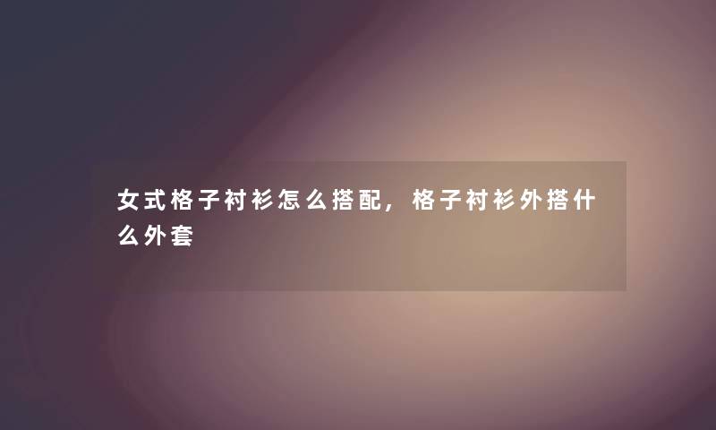 女式格子衬衫怎么搭配,格子衬衫外搭什么外套