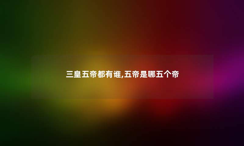 三皇五帝都有谁,五帝是哪五个帝