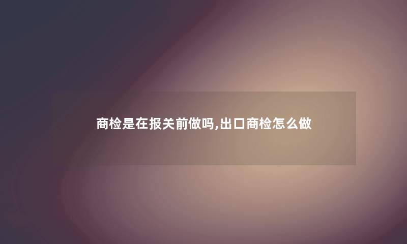 商检是在报关前做吗,出口商检怎么做
