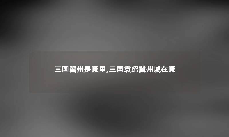 三国翼州是哪里,三国袁绍冀州城在哪