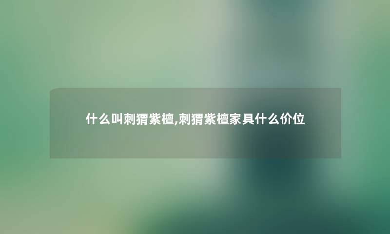 什么叫刺猬紫檀,刺猬紫檀家具什么价位
