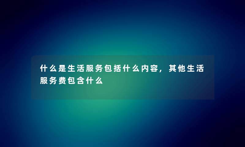 什么是生活服务包括什么内容,其他生活服务费包含什么