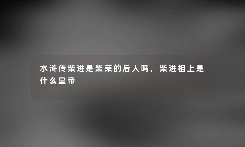 水浒传柴进是柴荣的后人吗,柴进祖上是什么皇帝