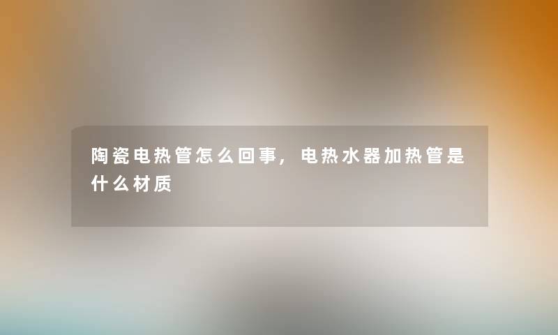 陶瓷电热管怎么回事,电热水器加热管是什么材质
