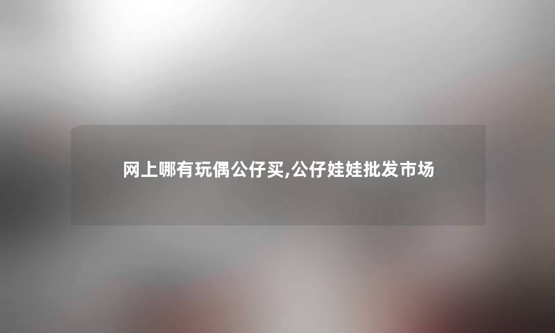 网上哪有玩偶公仔买,公仔娃娃批发市场