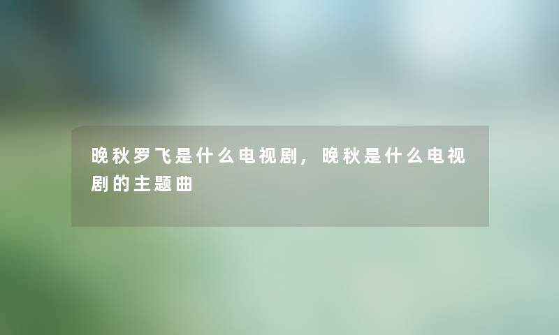 晚秋罗飞是什么电视剧,晚秋是什么电视剧的主题曲