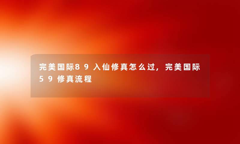 完美国际89入仙修真怎么过,完美国际59修真流程